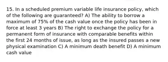 15. In a scheduled premium variable life insurance policy, which of the following are guaranteed? A) The ability to borrow a maximum of 75% of the cash value once the policy has been in force at least 3 years B) The right to exchange the policy for a permanent form of insurance with comparable benefits within the first 24 months of issue, as long as the insured passes a new physical examination C) A minimum death benefit D) A minimum cash value