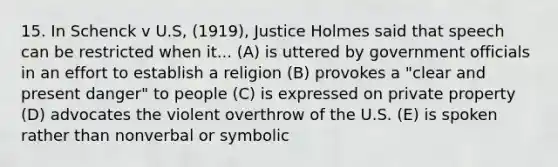 15. In Schenck v U.S, (1919), Justice Holmes said that speech can be restricted when it... (A) is uttered by government officials in an effort to establish a religion (B) provokes a "clear and present danger" to people (C) is expressed on private property (D) advocates the violent overthrow of the U.S. (E) is spoken rather than nonverbal or symbolic