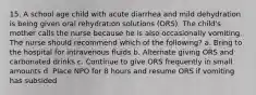 15. A school age child with acute diarrhea and mild dehydration is being given oral rehydration solutions (ORS). The child's mother calls the nurse because he is also occasionally vomiting. The nurse should recommend which of the following? a. Bring to the hospital for intravenous fluids b. Alternate giving ORS and carbonated drinks c. Continue to give ORS frequently in small amounts d. Place NPO for 8 hours and resume ORS if vomiting has subsided