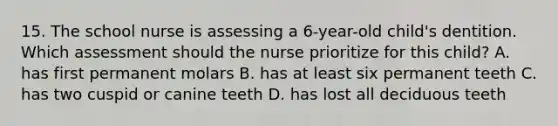 15. The school nurse is assessing a 6-year-old child's dentition. Which assessment should the nurse prioritize for this child? A. has first permanent molars B. has at least six permanent teeth C. has two cuspid or canine teeth D. has lost all deciduous teeth