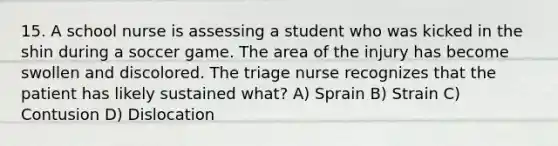 15. A school nurse is assessing a student who was kicked in the shin during a soccer game. The area of the injury has become swollen and discolored. The triage nurse recognizes that the patient has likely sustained what? A) Sprain B) Strain C) Contusion D) Dislocation