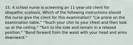 15. A school nurse is screening an 11-year-old client for idiopathic scoliosis. Which of the following instructions should the nurse give the client for this examination? "Lie prone on the examination table." "Touch your chin to your chest and then look up at the ceiling." "Turn to the side and remain in a relaxed position." "Bend forward from the waist with your head and arms downward."