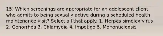 15) Which screenings are appropriate for an adolescent client who admits to being sexually active during a scheduled health maintenance visit? Select all that apply. 1. Herpes simplex virus 2. Gonorrhea 3. Chlamydia 4. Impetigo 5. Mononucleosis