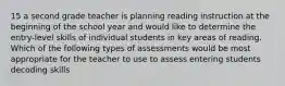 15 a second grade teacher is planning reading instruction at the beginning of the school year and would like to determine the entry-level skills of individual students in key areas of reading. Which of the following types of assessments would be most appropriate for the teacher to use to assess entering students decoding skills