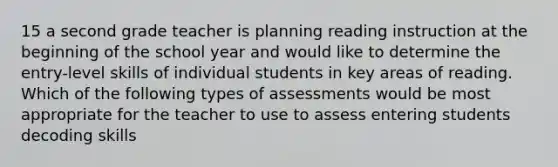 15 a second grade teacher is planning reading instruction at the beginning of the school year and would like to determine the entry-level skills of individual students in key areas of reading. Which of the following types of assessments would be most appropriate for the teacher to use to assess entering students decoding skills