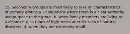 15. Secondary groups are most likely to take on characteristics of primary groups a. in situations where there is a clear authority and purpose to the group. b. when family members are living at a distance. c. in times of high stress or crisis such as natural disasters. d. when they are extremely small.