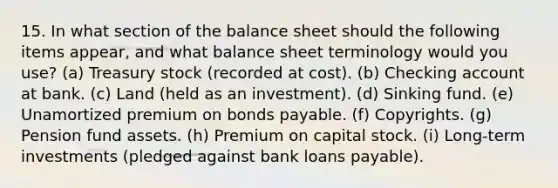 15. In what section of the balance sheet should the following items appear, and what balance sheet terminology would you use? (a) Treasury stock (recorded at cost). (b) Checking account at bank. (c) Land (held as an investment). (d) Sinking fund. (e) Unamortized premium on <a href='https://www.questionai.com/knowledge/kvHJpN4vyZ-bonds-payable' class='anchor-knowledge'>bonds payable</a>. (f) Copyrights. (g) Pension fund assets. (h) Premium on capital stock. (i) Long-term investments (pledged against bank loans payable).