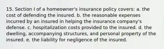 15. Section I of a homeowner's insurance policy covers: a. the cost of defending the insured. b. the reasonable expenses incurred by an insured in helping the insurance company's defense. c. hospitalization costs provided to the insured. d. the dwelling, accompanying structures, and personal property of the insured. e. the liability for negligence of the insured.