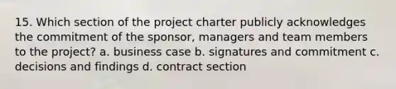 15. Which section of the project charter publicly acknowledges the commitment of the sponsor, managers and team members to the project? a. business case b. signatures and commitment c. decisions and findings d. contract section