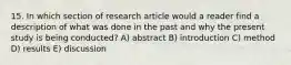 15. In which section of research article would a reader find a description of what was done in the past and why the present study is being conducted? A) abstract B) introduction C) method D) results E) discussion