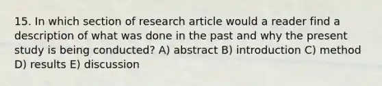 15. In which section of research article would a reader find a description of what was done in the past and why the present study is being conducted? A) abstract B) introduction C) method D) results E) discussion