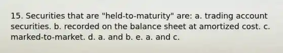 15. Securities that are "held-to-maturity" are: a. trading account securities. b. recorded on the balance sheet at amortized cost. c. marked-to-market. d. a. and b. e. a. and c.