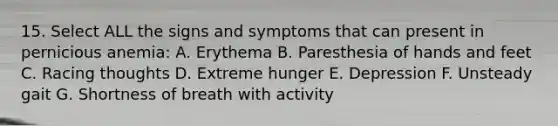 15. Select ALL the signs and symptoms that can present in pernicious anemia: A. Erythema B. Paresthesia of hands and feet C. Racing thoughts D. Extreme hunger E. Depression F. Unsteady gait G. Shortness of breath with activity