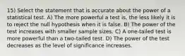 15) Select the statement that is accurate about the power of a statistical test. A) The more powerful a test is, the less likely it is to reject the null hypothesis when it is false. B) The power of the test increases with smaller sample sizes. C) A one-tailed test is more powerful than a two-tailed test. D) The power of the test decreases as the level of significance increases.