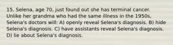 15. Selena, age 70, just found out she has terminal cancer. Unlike her grandma who had the same illness in the 1950s, Selena's doctors will: A) openly reveal Selena's diagnosis. B) hide Selena's diagnosis. C) have assistants reveal Selena's diagnosis. D) lie about Selena's diagnosis.