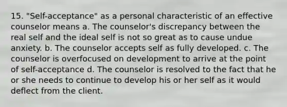 15. "Self-acceptance" as a personal characteristic of an effective counselor means a. The counselor's discrepancy between the real self and the ideal self is not so great as to cause undue anxiety. b. The counselor accepts self as fully developed. c. The counselor is overfocused on development to arrive at the point of self-acceptance d. The counselor is resolved to the fact that he or she needs to continue to develop his or her self as it would deflect from the client.