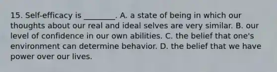 15. Self-efficacy is ________. A. a state of being in which our thoughts about our real and ideal selves are very similar. B. our level of confidence in our own abilities. C. the belief that one's environment can determine behavior. D. the belief that we have power over our lives.