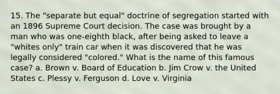 15. The "separate but equal" doctrine of segregation started with an 1896 Supreme Court decision. The case was brought by a man who was one-eighth black, after being asked to leave a "whites only" train car when it was discovered that he was legally considered "colored." What is the name of this famous case? a. Brown v. Board of Education b. Jim Crow v. the United States c. Plessy v. Ferguson d. Love v. Virginia