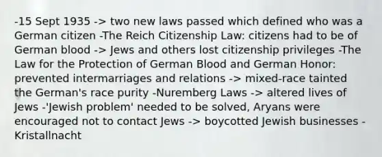 -15 Sept 1935 -> two new laws passed which defined who was a German citizen -The Reich Citizenship Law: citizens had to be of German blood -> Jews and others lost citizenship privileges -The Law for the Protection of German Blood and German Honor: prevented intermarriages and relations -> mixed-race tainted the German's race purity -Nuremberg Laws -> altered lives of Jews -'Jewish problem' needed to be solved, Aryans were encouraged not to contact Jews -> boycotted Jewish businesses -Kristallnacht