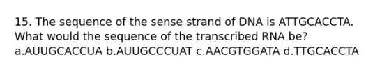 15. The sequence of the sense strand of DNA is ATTGCACCTA. What would the sequence of the transcribed RNA be? a.AUUGCACCUA b.AUUGCCCUAT c.AACGTGGATA d.TTGCACCTA