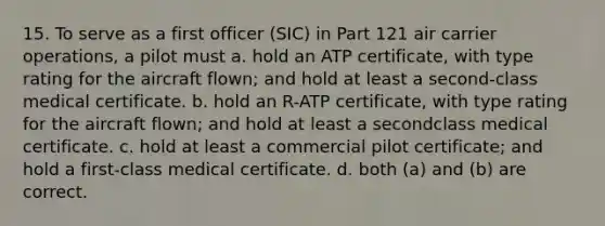 15. To serve as a first officer (SIC) in Part 121 air carrier operations, a pilot must a. hold an ATP certificate, with type rating for the aircraft flown; and hold at least a second-class medical certificate. b. hold an R-ATP certificate, with type rating for the aircraft flown; and hold at least a secondclass medical certificate. c. hold at least a commercial pilot certificate; and hold a first-class medical certificate. d. both (a) and (b) are correct.