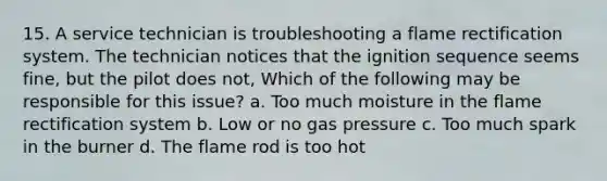 15. A service technician is troubleshooting a flame rectification system. The technician notices that the ignition sequence seems fine, but the pilot does not, Which of the following may be responsible for this issue? a. Too much moisture in the flame rectification system b. Low or no gas pressure c. Too much spark in the burner d. The flame rod is too hot