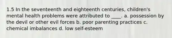 1.5 In the seventeenth and eighteenth centuries, children's mental health problems were attributed to ____. a. possession by the devil or other evil forces b. poor parenting practices c. chemical imbalances d. low self-esteem