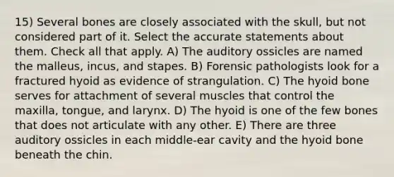 15) Several bones are closely associated with the skull, but not considered part of it. Select the accurate statements about them. Check all that apply. A) The auditory ossicles are named the malleus, incus, and stapes. B) Forensic pathologists look for a fractured hyoid as evidence of strangulation. C) The hyoid bone serves for attachment of several muscles that control the maxilla, tongue, and larynx. D) The hyoid is one of the few bones that does not articulate with any other. E) There are three auditory ossicles in each middle-ear cavity and the hyoid bone beneath the chin.