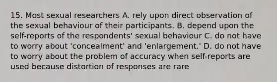 15. Most sexual researchers A. rely upon direct observation of the sexual behaviour of their participants. B. depend upon the self-reports of the respondents' sexual behaviour C. do not have to worry about 'concealment' and 'enlargement.' D. do not have to worry about the problem of accuracy when self-reports are used because distortion of responses are rare