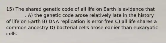 15) The shared genetic code of all life on Earth is evidence that ________. A) the genetic code arose relatively late in the history of life on Earth B) DNA replication is error-free C) all life shares a common ancestry D) bacterial cells arose earlier than eukaryotic cells