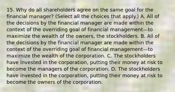 15. Why do all shareholders agree on the same goal for the financial manager? (Select all the choices that apply.) A. All of the decisions by the financial manager are made within the context of the overriding goal of financial management—to maximize the wealth of the owners, the stockholders. B. All of the decisions by the financial manager are made within the context of the overriding goal of financial management—to maximize the wealth of the corporation. C. The stockholders have invested in the corporation, putting their money at risk to become the managers of the corporation. D. The stockholders have invested in the corporation, putting their money at risk to become the owners of the corporation.