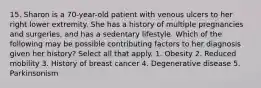 15. Sharon is a 70-year-old patient with venous ulcers to her right lower extremity. She has a history of multiple pregnancies and surgeries, and has a sedentary lifestyle. Which of the following may be possible contributing factors to her diagnosis given her history? Select all that apply. 1. Obesity 2. Reduced mobility 3. History of breast cancer 4. Degenerative disease 5. Parkinsonism