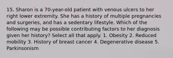 15. Sharon is a 70-year-old patient with venous ulcers to her right lower extremity. She has a history of multiple pregnancies and surgeries, and has a sedentary lifestyle. Which of the following may be possible contributing factors to her diagnosis given her history? Select all that apply. 1. Obesity 2. Reduced mobility 3. History of breast cancer 4. Degenerative disease 5. Parkinsonism