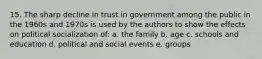 15. The sharp decline in trust in government among the public in the 1960s and 1970s is used by the authors to show the effects on political socialization of: a. the family b. age c. schools and education d. political and social events e. groups