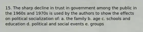 15. The sharp decline in trust in government among the public in the 1960s and 1970s is used by the authors to show the effects on political socialization of: a. the family b. age c. schools and education d. political and social events e. groups