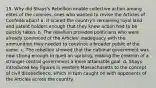 15. Why did Shays's Rebellion enable collective action among elites of the colonies, ones who wanted to revise the Articles of Confederation? a. It scared the country's remaining royal land and patent holders enough that they knew action had to be quickly taken. b. The rebellion provided politicians who were already convinced of the Articles' inadequacy with the ammunition they needed to convince a broader public of the same. c. The rebellion showed that the national government was now strong enough to quell an uprising, making the creation of a stronger central government a more attainable goal. d. Shays introduced key figures in western Massachusetts to the concept of civil disobedience, which in turn caught on with opponents of the Articles across the country.