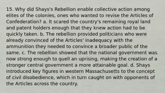 15. Why did Shays's Rebellion enable collective action among elites of the colonies, ones who wanted to revise the Articles of Confederation? a. It scared the country's remaining royal land and patent holders enough that they knew action had to be quickly taken. b. The rebellion provided politicians who were already convinced of the Articles' inadequacy with the ammunition they needed to convince a broader public of the same. c. The rebellion showed that the national government was now strong enough to quell an uprising, making the creation of a stronger central government a more attainable goal. d. Shays introduced key figures in western Massachusetts to the concept of civil disobedience, which in turn caught on with opponents of the Articles across the country.