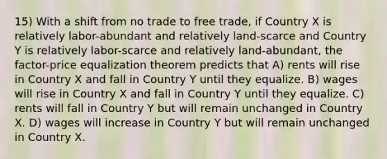 15) With a shift from no trade to free trade, if Country X is relatively labor-abundant and relatively land-scarce and Country Y is relatively labor-scarce and relatively land-abundant, the factor-price equalization theorem predicts that A) rents will rise in Country X and fall in Country Y until they equalize. B) wages will rise in Country X and fall in Country Y until they equalize. C) rents will fall in Country Y but will remain unchanged in Country X. D) wages will increase in Country Y but will remain unchanged in Country X.