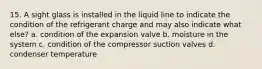 15. A sight glass is installed in the liquid line to indicate the condition of the refrigerant charge and may also indicate what else? a. condition of the expansion valve b. moisture in the system c. condition of the compressor suction valves d. condenser temperature