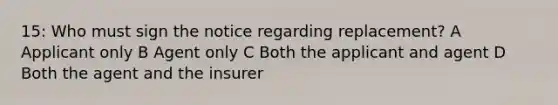 15: Who must sign the notice regarding replacement? A Applicant only B Agent only C Both the applicant and agent D Both the agent and the insurer