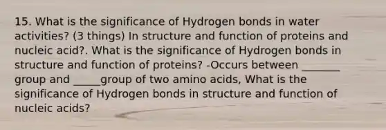 15. What is the significance of Hydrogen bonds in water activities? (3 things) In structure and function of proteins and nucleic acid?. What is the significance of Hydrogen bonds in structure and function of proteins? -Occurs between _______ group and _____group of two amino acids, What is the significance of Hydrogen bonds in structure and function of nucleic acids?