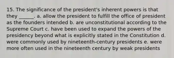 15. The significance of the president's inherent powers is that they ______. a. allow the president to fulfill the office of president as the founders intended b. are unconstitutional according to the Supreme Court c. have been used to expand the powers of the presidency beyond what is explicitly stated in the Constitution d. were commonly used by nineteenth-century presidents e. were more often used in the nineteenth century by weak presidents