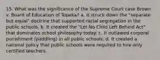 15. What was the significance of the Supreme Court case Brown v. Board of Education of Topeka? a. It struck down the "separate but equal" doctrine that supported racial segregation in the public schools. b. It created the "Let No Child Left Behind Act" that dominates school philosophy today. c. It outlawed corporal punishment (paddling) in all public schools. d. It created a national policy that public schools were required to hire only certified teachers.