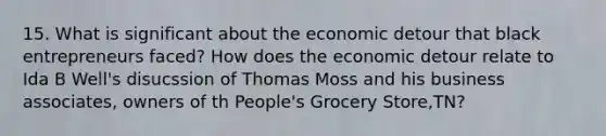 15. What is significant about the economic detour that black entrepreneurs faced? How does the economic detour relate to Ida B Well's disucssion of Thomas Moss and his business associates, owners of th People's Grocery Store,TN?