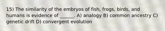 15) The similarity of the embryos of fish, frogs, birds, and humans is evidence of ______. A) analogy B) common ancestry C) genetic drift D) convergent evolution