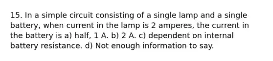 15. In a simple circuit consisting of a single lamp and a single battery, when current in the lamp is 2 amperes, the current in the battery is a) half, 1 A. b) 2 A. c) dependent on internal battery resistance. d) Not enough information to say.