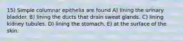 15) Simple columnar epithelia are found A) lining the urinary bladder. B) lining the ducts that drain sweat glands. C) lining kidney tubules. D) lining the stomach. E) at the surface of the skin.