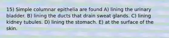 15) Simple columnar epithelia are found A) lining the urinary bladder. B) lining the ducts that drain sweat glands. C) lining kidney tubules. D) lining the stomach. E) at the surface of the skin.