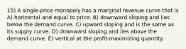 15) A single-price monopoly has a marginal revenue curve that is A) horizontal and equal to price. B) downward sloping and lies below the demand curve. C) upward sloping and is the same as its supply curve. D) downward sloping and lies above the demand curve. E) vertical at the profit-maximizing quantity.