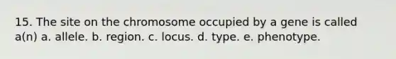 15. The site on the chromosome occupied by a gene is called a(n) a. allele. b. region. c. locus. d. type. e. phenotype.